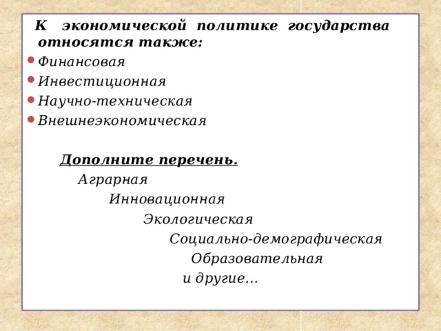  К экономической политике государства относятся также: Финансовая Инвестиционная Научно-техническая Внешнеэкономическая   Дополните перечень.  Аграрная  Инновационная  Экологическая  Социально-демографическая  Образовательная  и другие…   