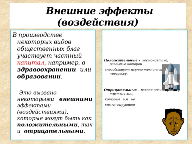  Внешние эффекты (воздействия) В производстве некоторых видов общественных благ участвует частный капитал, например, в здравоохранении или образовании . Положительные - космонавтика, развитие которой   способствует научно-техническому прогрессу.  Это вызвано некоторыми внешними эффектами (воздействиями) , которые могут быть как положительными , так и отрицательными .   Отрицательные – появление издержек у третьих лиц,  которые им не  компенсируются  
