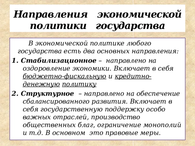 Направления экономической политики государства  В экономической политике любого государства есть два основных направления: 1. Стабилизационное – направлено на оздоровление экономики. Включает в себя бюджетно-фискальную и кредитно-денежную  политику 2. Структурное – направлено на обеспечение сбалансированного развития. Включает в себя государственную поддержку особо важных отраслей, производство общественных благ, ограничение монополий и т.д. В основном это правовые меры. 