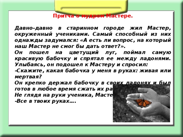 Притча о мудром Мастере. Давно-давно в старинном городе жил Мастер, окруженный учениками. Самый способный из них однажды задумался: «А есть ли вопрос, на который наш Мастер не смог бы дать ответ?». Он пошел на цветущий луг, поймал самую красивую бабочку и спрятал ее между ладонями. Улыбаясь, он подошел к Мастеру и спросил: -Скажите, какая бабочка у меня в руках: живая или мертвая? Он крепко держал бабочку в своих ладонях и был готов в любое время сжать их ради своей истины. Не глядя на руки ученика, Мастер сказал: -Все в твоих руках…. 