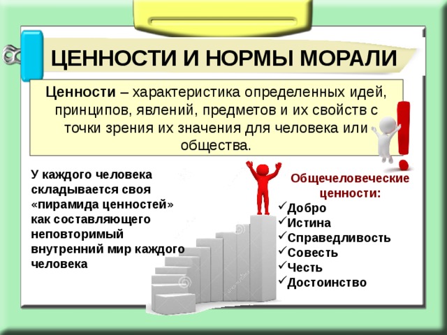 ЦЕННОСТИ И НОРМЫ МОРАЛИ Ценности – характеристика определенных идей, принципов, явлений, предметов и их свойств с точки зрения их значения для человека или общества. У каждого человека складывается своя «пирамида ценностей» как составляющего неповторимый внутренний мир каждого человека Общечеловеческие ценности: Добро Истина Справедливость Совесть Честь Достоинство 