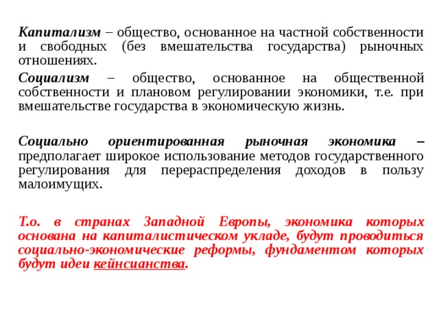 Капитализм – общество, основанное на частной собственности и свободных (без вмешательства государства) рыночных отношениях. Социализм – общество, основанное на общественной собственности и плановом регулировании экономики, т.е. при вмешательстве государства в экономическую жизнь. Социально ориентированная рыночная экономика – предполагает широкое использование методов государственного регулирования для перераспределения доходов в пользу малоимущих.  Т.о. в странах Западной Европы, экономика которых основана на капиталистическом укладе, будут проводиться социально-экономические реформы, фундаментом которых будут идеи кейнсианства .  