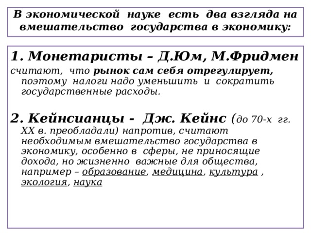   В экономической науке есть два взгляда на вмешательство государства в экономику:    1. Монетаристы – Д.Юм, М.Фридмен считают, что рынок сам себя отрегулирует, поэтому налоги надо уменьшить и сократить государственные расходы.  2. Кейнсианцы - Дж. Кейнс ( до 70-х гг. XX в. преобладали)  напротив, считают необходимым вмешательство государства в экономику, особенно в сферы, не приносящие дохода, но жизненно важные для общества, например – образование , медицина , культура , экология , наука   