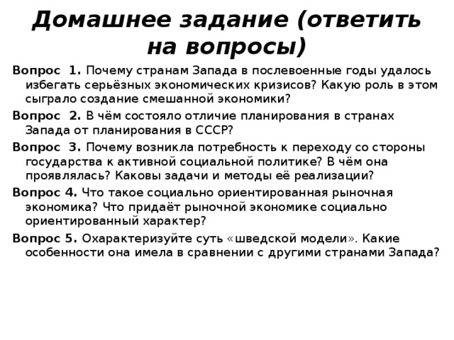Домашнее задание (ответить на вопросы) Вопрос 1. Почему странам Запада в послевоенные годы удалось избегать серьёзных экономических кризисов? Какую роль в этом сыграло создание смешанной экономики? Вопрос 2. В чём состояло отличие планирования в странах Запада от планирования в СССР? Вопрос 3. Почему возникла потребность к переходу со стороны государства к активной социальной политике? В чём она проявлялась? Каковы задачи и методы её реализации? Вопрос 4. Что такое социально ориентированная рыночная экономика? Что придаёт рыночной экономике социально ориентированный характер? Вопрос 5. Охарактеризуйте суть «шведской модели». Какие особенности она имела в сравнении с другими странами Запада? 