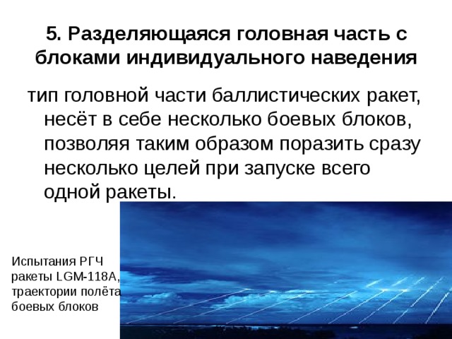 5. Разделяющаяся головная часть с блоками индивидуального наведения   тип головной части баллистических ракет, несёт в себе несколько боевых блоков, позволяя таким образом поразить сразу несколько целей при запуске всего одной ракеты. Испытания РГЧ ракеты LGM-118A, траектории полёта боевых блоков 