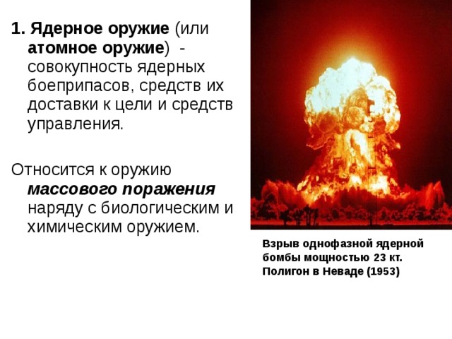 1. Ядерное оружие (или атомное оружие )  - совокупность ядерных боеприпасов, средств их доставки к цели и средств управления. Относится к оружию массового поражения наряду с биологическим и химическим оружием. Взрыв однофазной ядерной бомбы мощностью 23 кт. Полигон в Неваде (1953) 
