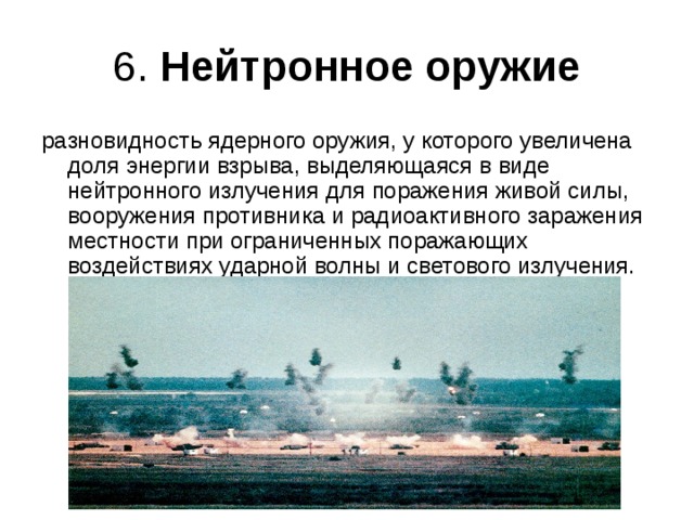 6. Нейтронное оружие разновидность ядерного оружия, у которого увеличена доля энергии взрыва, выделяющаяся в виде нейтронного излучения для поражения живой силы, вооружения противника и радиоактивного заражения местности при ограниченных поражающих воздействиях ударной волны и светового излучения. 