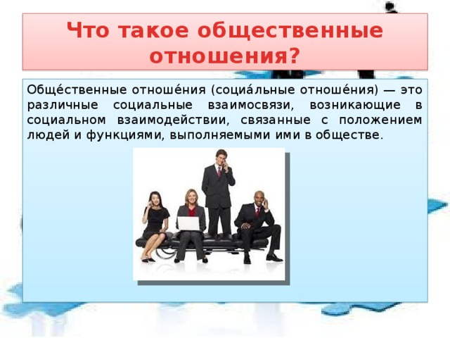Что такое общественные отношения? Обще́ственные отноше́ния (социа́льные отноше́ния) — это различные социальные взаимосвязи, возникающие в социальном взаимодействии, связанные с положением людей и функциями, выполняемыми ими в обществе.  