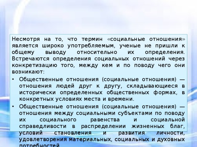 Несмотря на то, что термин «социальные отношения» является широко употребляемым, ученые не пришли к общему выводу относительно их определения. Встречаются определения социальных отношений через конкретизацию того, между кем и по поводу чего они возникают: Общественные отношения (социальные отношения) — отношения людей друг к другу, складывающиеся в исторически определенных общественных формах, в конкретных условиях места и времени. Общественные отношения (социальные отношения) — отношения между социальными субъектами по поводу их социального равенства и социальной справедливости в распределении жизненных благ, условий становления и развития личности, удовлетворения материальных, социальных и духовных потребностей. 