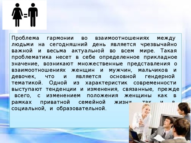 Проблема гармонии во взаимоотношениях между людьми на сегодняшний день является чрезвычайно важной и весьма актуальной во всем мире. Такая проблематика несет в себе определенное прикладное значение, возникают множественные представления о взаимоотношениях женщин и мужчин, мальчиков и девочек, что и является основной гендерной тематикой. Одной из характеристик современности выступают тенденции и изменения, связанные, прежде всего, с изменением положения женщины как в рамках приватной семейной жизни, так и в социальной, и образовательной. 