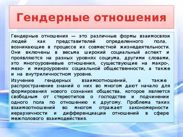 Гендерные отношения Гендерные отношения — это различные формы взаимосвязи людей как представителей определенного пола, возникающие в процессе их совместной жизнедеятельности. Они включены в весьма широкий социальный аспект и проявляются на разных уровнях социума, другими словами, это многоуровневые отношения, существующие на макро-, мезо- и микроуровнях социальной общественности, а также и на внутриличностном уровне. Изучение гендерных взаимоотношений, а также распространение знаний о них во многом дают начало для формирования нового сознания общества, которое является свободным от стереотипов о господстве и подчинении одного пола по отношению к другому. Проблема таких взаимоотношений во многом отражает закономерности иерархичности и дифференциации отношений в сфере межполового взаимодействия. 