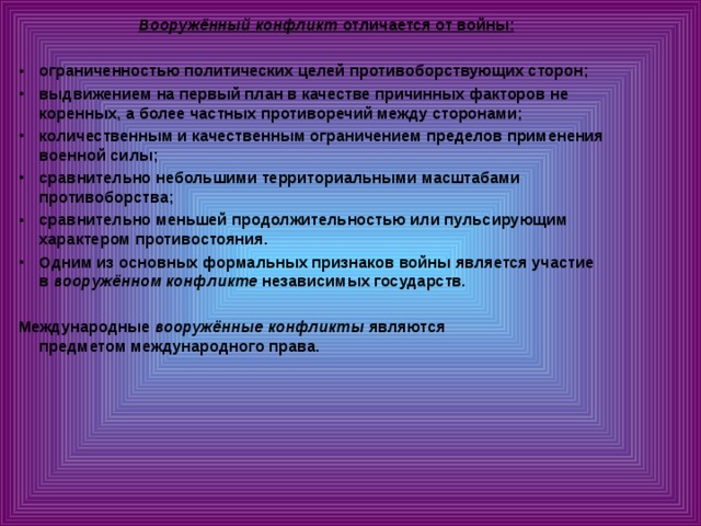 Вооружённый конфликт  отличается от войны:  ограниченностью политических целей противоборствующих сторон; выдвижением на первый план в качестве причинных факторов не коренных, а более частных противоречий между сторонами; количественным и качественным ограничением пределов применения военной силы; сравнительно небольшими территориальными масштабами противоборства; сравнительно меньшей продолжительностью или пульсирующим характером противостояния. Одним из основных формальных признаков войны является участие в  вооружённом конфликте  независимых государств.  Международные  вооружённые конфликты  являются предметом международного права.  