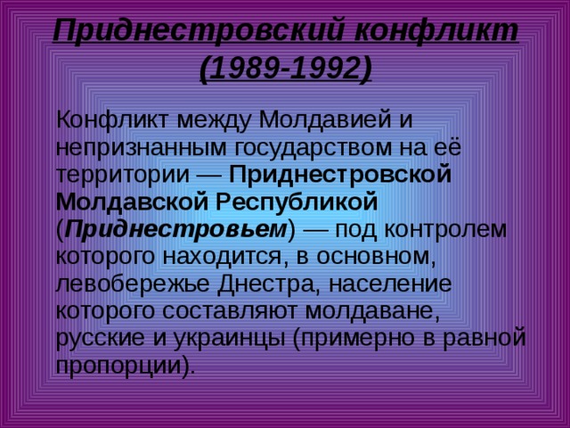 Приднестровский конфликт (1989-1992)    Конфликт между Молдавией и непризнанным государством на её территории — Приднестровской Молдавской Республикой ( Приднестровьем ) — под контролем которого находится, в основном, левобережье Днестра, население которого составляют молдаване, русские и украинцы (примерно в равной пропорции). 
