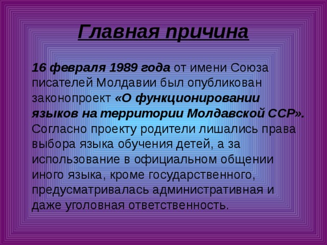 Главная причина  16 февраля 1989 года от имени Союза писателей Молдавии был опубликован законопроект «О функционировании языков на территории Молдавской ССР». Согласно проекту родители лишались права выбора языка обучения детей, а за использование в официальном общении иного языка, кроме государственного, предусматривалась административная и даже уголовная ответственность. 