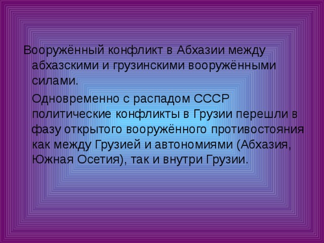  Вооружённый конфликт в Абхазии между абхазскими и грузинскими вооружёнными силами.  Одновременно с распадом СССР политические конфликты в Грузии перешли в фазу открытого вооружённого противостояния как между Грузией и автономиями (Абхазия, Южная Осетия), так и внутри Грузии. 