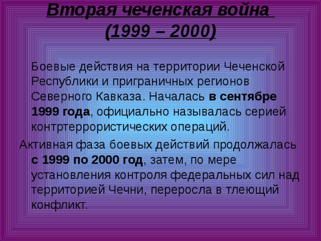 Вторая чеченская война  (1999 – 2000)    Боевые действия на территории Чеченской Республики и приграничных регионов Северного Кавказа. Началась в сентябре 1999 года , официально называлась серией контртеррористических операций. Активная фаза боевых действий продолжалась с 1999 по 2000 год , затем, по мере установления контроля федеральных сил над территорией Чечни, переросла в тлеющий конфликт. 