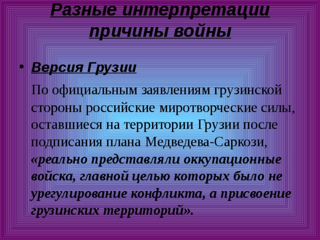 Разные интерпретации причины войны   Версия Грузии  По официальным заявлениям грузинской стороны российские миротворческие силы, оставшиеся на территории Грузии после подписания плана Медведева-Саркози, «реально представляли оккупационные войска, главной целью которых было не урегулирование конфликта, а присвоение грузинских территорий». 