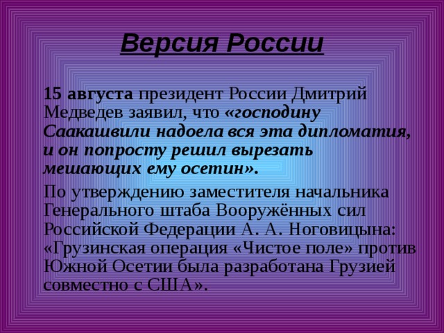 Версия России  15 августа президент России Дмитрий Медведев заявил, что «господину Саакашвили надоела вся эта дипломатия, и он попросту решил вырезать мешающих ему осетин».  По утверждению заместителя начальника Генерального штаба Вооружённых сил Российской Федерации А. А. Ноговицына: «Грузинская операция «Чистое поле» против Южной Осетии была разработана Грузией совместно с США». 