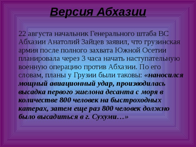 Версия Абхазии    22 августа начальник Генерального штаба ВС Абхазии Анатолий Зайцев заявил, что грузинская армия после полного захвата Южной Осетии планировала через 3 часа начать наступательную военную операцию против Абхазии. По его словам, планы у Грузии были таковы: «наносился мощный авиационный удар, производилась высадка первого эшелона десанта с моря в количестве 800 человек на быстроходных катерах, затем еще раз 800 человек должно было высадиться в г. Сухуми…» 