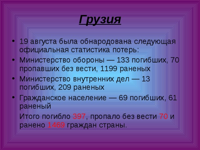 Грузия 19 августа была обнародована следующая официальная статистика потерь: Министерство обороны — 133 погибших, 70 пропавших без вести, 1199 раненых Министерство внутренних дел — 13 погибших, 209 раненых Гражданское население — 69 погибших, 61 раненый  Итого погибло 397 , пропало без вести 70 и ранено 1469 граждан страны. 