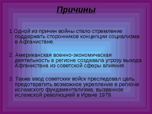 Причины   1.Одной из причин войны стало стремление поддержать сторонников концепции социализма в Афганистане. 2. Американская военно-экономическая деятельность в регионе создавала угрозу выхода Афганистана из советской сферы влияния. 3. Также ввод советских войск преследовал цель предотвратить возможное укрепление в регионе исламского фундаментализма, вызванное исламской революцией в Иране 1979. 