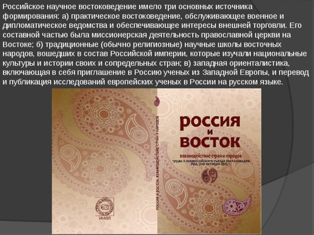 Российское научное востоковедение имело три основных источника формирования: а) практическое востоковедение, обслуживающее военное и дипломатическое ведомства и обеспечивающее интересы внешней торговли. Его составной частью была миссионерская деятельность православной церкви на Востоке; б) традиционные (обычно религиозные) научные школы восточных народов, вошедших в состав Российской империи, которые изучали национальные культуры и истории своих и сопредельных стран; в) западная ориенталистика, включающая в себя приглашение в Россию ученых из Западной Европы, и перевод и публикация исследований европейских ученых в России на русском языке. 