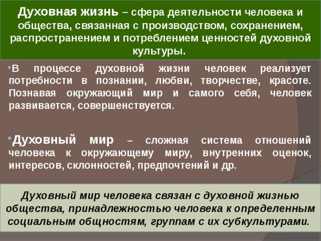 Духовная жизнь – сфера деятельности человека и общества, связанная с производством, сохранением, распространением и потреблением ценностей духовной культуры. В процессе духовной жизни человек реализует потребности в познании, любви, творчестве, красоте. Познавая окружающий мир и самого себя, человек развивается, совершенствуется.  Духовный мир – сложная система отношений человека к окружающему миру, внутренних оценок, интересов, склонностей, предпочтений и др. Духовный мир человека связан с духовной жизнью общества, принадлежностью человека к определенным социальным общностям, группам с их субкультурами. 