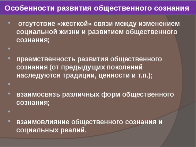 Особенности развития общественного сознания  отсутствие «жесткой» связи между изменением социальной жизни и развитием общественного сознания;  преемственность развития общественного сознания (от предыдущих поколений наследуются традиции, ценности и т.п.);  взаимосвязь различных форм общественного сознания;  взаимовлияние общественного сознания и социальных реалий. 