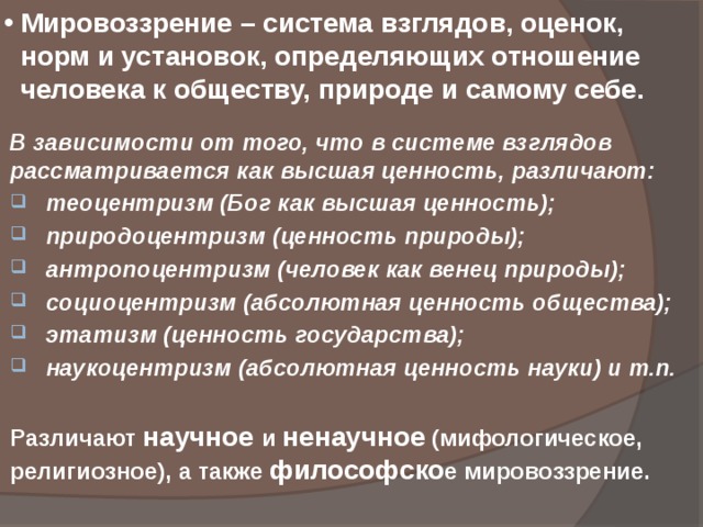 Мировоззрение – система взглядов, оценок, норм и установок, определяющих отношение человека к обществу, природе и самому себе. В зависимости от того, что в системе взглядов рассматривается как высшая ценность, различают:  теоцентризм (Бог как высшая ценность);  природоцентризм (ценность природы);  антропоцентризм (человек как венец природы);  социоцентризм (абсолютная ценность общества);  этатизм (ценность государства);  наукоцентризм (абсолютная ценность науки) и т.п.  Различают научное и ненаучное (мифологическое, религиозное), а также философско е мировоззрение. 