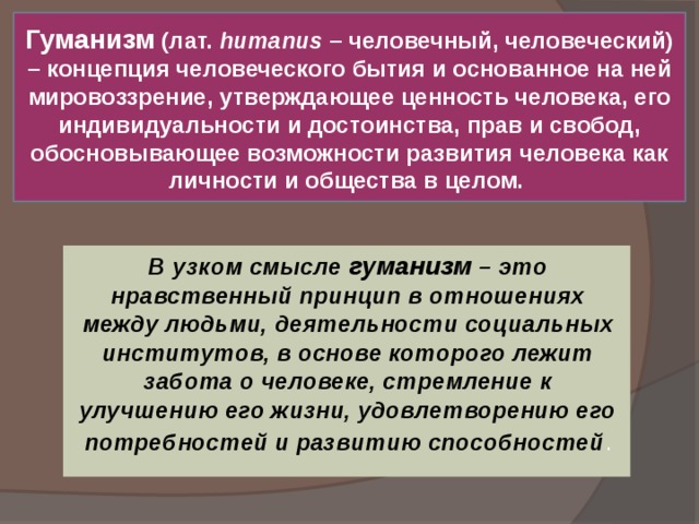 Гуманизм (лат. humanus – человечный, человеческий) – концепция человеческого бытия и основанное на ней мировоззрение, утверждающее ценность человека, его индивидуальности и достоинства, прав и свобод, обосновывающее возможности развития человека как личности и общества в целом. В узком смысле гуманизм – это нравственный принцип в отношениях между людьми, деятельности социальных институтов, в основе которого лежит забота о человеке, стремление к улучшению его жизни, удовлетворению его потребностей и развитию способностей . 