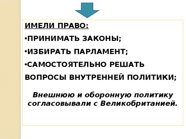 ИМЕЛИ ПРАВО: ПРИНИМАТЬ ЗАКОНЫ; ИЗБИРАТЬ ПАРЛАМЕНТ; САМОСТОЯТЕЛЬНО РЕШАТЬ ВОПРОСЫ ВНУТРЕННЕЙ ПОЛИТИКИ;  Внешнюю и оборонную политику согласовывали с Великобританией.   