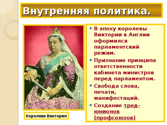 Внутренняя политика. В эпоху королевы Виктории в Англии оформился парламентский режим. Признание принципа ответственности кабинета министров перед парламентом. Свобода слова, печати, манифестаций. Создание тред-юнионов (профсоюзов) Королева Виктория 