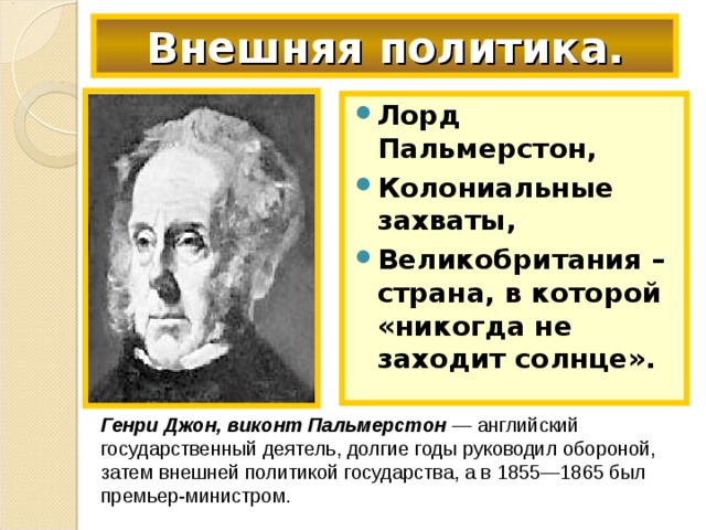 Внешняя политика. Лорд Пальмерстон, Колониальные захваты, Великобритания – страна, в которой «никогда не заходит солнце». Генри Джон, виконт Пальмерстон — английский государственный деятель, долгие годы руководил обороной, затем внешней политикой государства, а в 1855—1865 был премьер-министром.  
