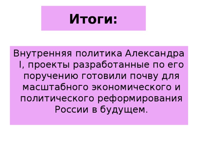 Итоги: Внутренняя политика Александра I , проекты разработанные по его поручению готовили почву для масштабного экономического и политического реформирования России в будущем. 