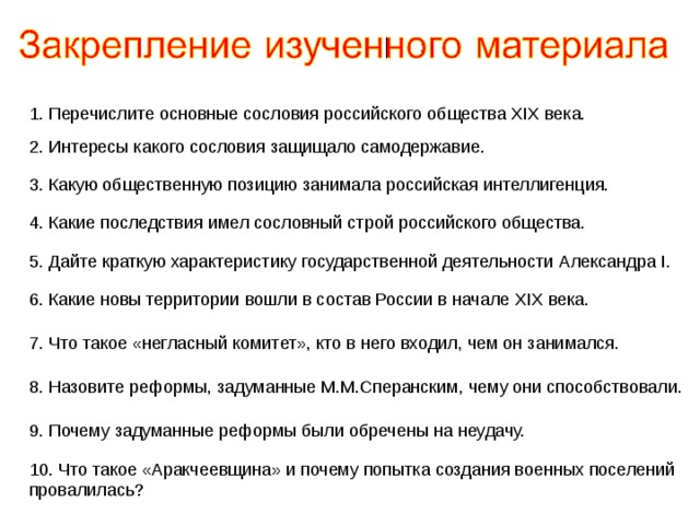 1. Перечислите основные сословия российского общества XIX века. 2. Интересы какого сословия защищало самодержавие. 3. Какую общественную позицию занимала российская интеллигенция. 4. Какие последствия имел сословный строй российского общества. 5. Дайте краткую характеристику государственной деятельности Александра I . 6 .  Какие новы территории вошли в состав России в начале XIX века. 7.  Что такое «негласный комитет», кто в него входил, чем он занимался. 8.  Назовите реформы, задуманные М.М.Сперанским, чему они способствовали. 9.  Почему задуманные реформы были обречены на неудачу. 10.  Что такое «Аракчеевщина» и почему попытка создания военных поселений провалилась? 