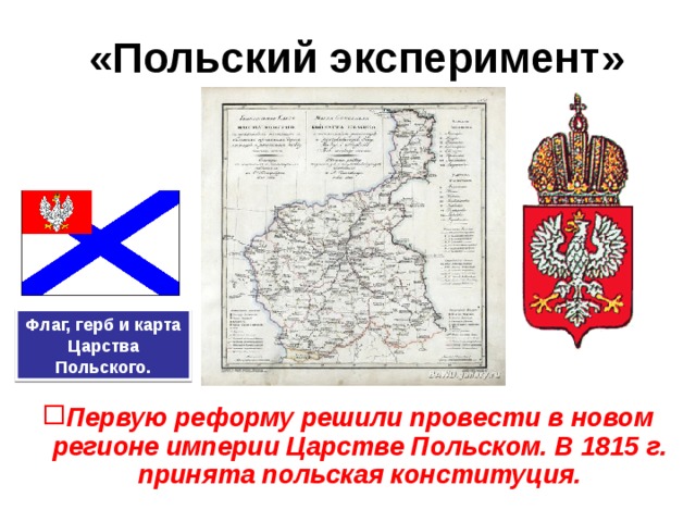 «Польский эксперимент» Флаг, герб и карта Царства Польского. Первую реформу решили провести в новом регионе империи Царстве Польском. В 1815 г. принята польская конституция. 