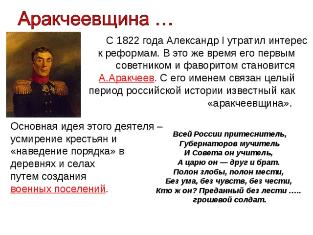 С 1822 года Александр I утратил интерес к реформам. В это же время его первым советником и фаворитом становится А.Аракчеев . С его именем связан целый период российской истории известный как «аракчеевщина». Основная идея этого деятеля – усмирение крестьян и «наведение порядка» в деревнях и селах путем создания военных поселений . Всей России притеснитель, Губернаторов мучитель И Совета он учитель, А царю он — друг и брат. Полон злобы, полон мести, Без ума, без чувств, без чести, Кто ж он? Преданный без лести …..  грошевой солдат.    