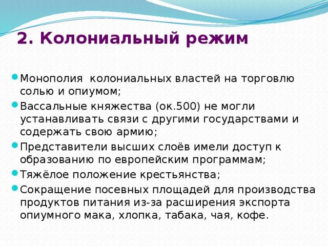 2. Колониальный режим   Монополия колониальных властей на торговлю солью и опиумом; Вассальные княжества (ок.500) не могли устанавливать связи с другими государствами и содержать свою армию; Представители высших слоёв имели доступ к образованию по европейским программам; Тяжёлое положение крестьянства; Сокращение посевных площадей для производства продуктов питания из-за расширения экспорта опиумного мака, хлопка, табака, чая, кофе. 