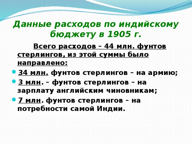 Данные расходов по индийскому бюджету в 1905 г.  Всего расходов – 44 млн. фунтов стерлингов, из этой суммы было направлено: 34 млн. фунтов стерлингов – на армию; 3 млн . – фунтов стерлингов – на зарплату английским чиновникам; 7 млн . фунтов стерлингов – на потребности самой Индии. 