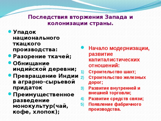 Последствия вторжения Запада и колонизации страны.   Упадок национального ткацкого производства: Разорение ткачей; Обнищание индийской деревни; Превращение Индии в аграрно-сырьевой придаток Преимущественное разведение монокультур(чай, кофе, хлопок);   Начало модернизации, развитие капиталистических отношений: Строительство шахт; Строительство железных дорог; Развитие внутренней и внешней торговли; Развитие средств связи; Появление фабричного производства.  
