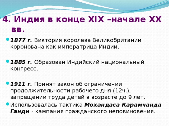 4. Индия в конце XIX –начале XX вв. 1877 г. Виктория королева Великобритании коронована как императрица Индии. 1885 г. Образован Индийский национальный конгресс. 1911 г. Принят закон об ограничении продолжительности рабочего дня (12ч.), запрещении труда детей в возрасте до 9 лет. Использовалась тактика Мохандаса Карамчанда Ганди - кампания гражданского неповиновения. 