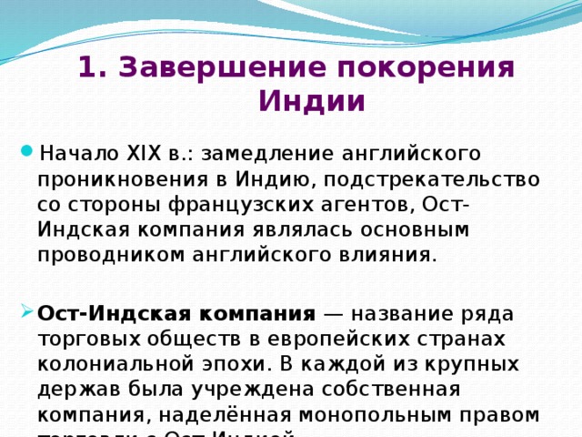 1. Завершение покорения Индии Начало XIX в.: замедление английского проникновения в Индию, подстрекательство со стороны французских агентов, Ост-Индская компания являлась основным проводником английского влияния.  Ост-Индская компания  — название ряда торговых обществ в европейских странах колониальной эпохи. В каждой из крупных держав была учреждена собственная компания, наделённая монопольным правом торговли с Ост-Индией. 