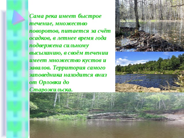Сама река имеет быстрое течение, множество поворотов, питается за счёт осадков, в летнее время года подвержена сильному высыханию, в своём течении имеет множество кустов и завалов. Территория самого заповедника находится вниз от Орловки до Старожильска. 