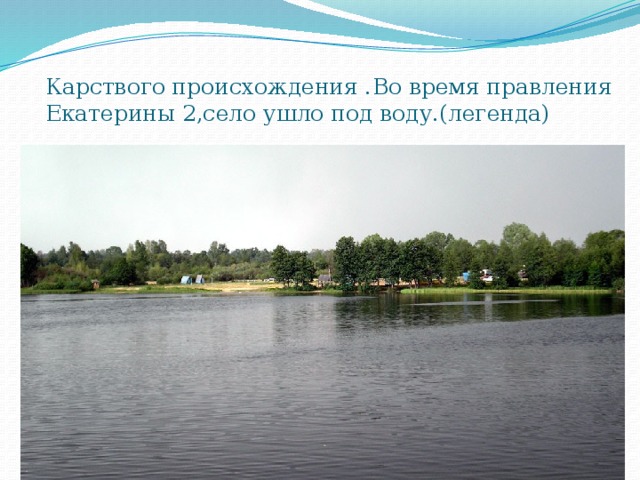 Карствого происхождения .Во время правления Екатерины 2,село ушло под воду.(легенда) 