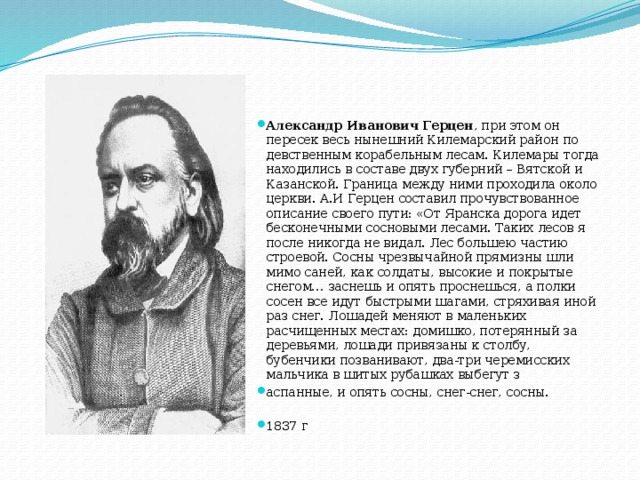 Александр Иванович Герцен , при этом он пересек весь нынешний Килемарский район по девственным корабельным лесам. Килемары тогда находились в составе двух губерний – Вятской и Казанской. Граница между ними проходила около церкви. А.И Герцен составил прочувствованное описание своего пути: «От Яранска дорога идет бесконечными сосновыми лесами. Таких лесов я после никогда не видал. Лес большею частию строевой. Сосны чрезвычайной прямизны шли мимо саней, как солдаты, высокие и покрытые снегом… заснешь и опять проснешься, а полки сосен все идут быстрыми шагами, стряхивая иной раз снег. Лошадей меняют в маленьких расчищенных местах: домишко, потерянный за деревьями, лошади привязаны к столбу, бубенчики позванивают, два-три черемисских мальчика в шитых рубашках выбегут з аспанные, и опять сосны, снег-снег, сосны. 1837 г 