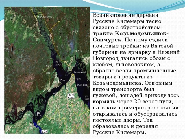 Возникновение деревни Русские Килемары тесно связано с обустройством тракта Козьмодемьянск- Санчурск . По нему ездили почтовые тройки: из Вятской губернии на ярмарку в Нижний Новгород двигались обозы с хлебом, льноволокном, а обратно везли промышленные товары и продукты из Козьмодемьянска. Основным видом транспорта был гужевой, лошадей приходилось кормить через 20 верст пути, на таком примерно расстоянии открывались и обустраивались постоялые дворы. Так образовалась и деревня Русские Килемары. 