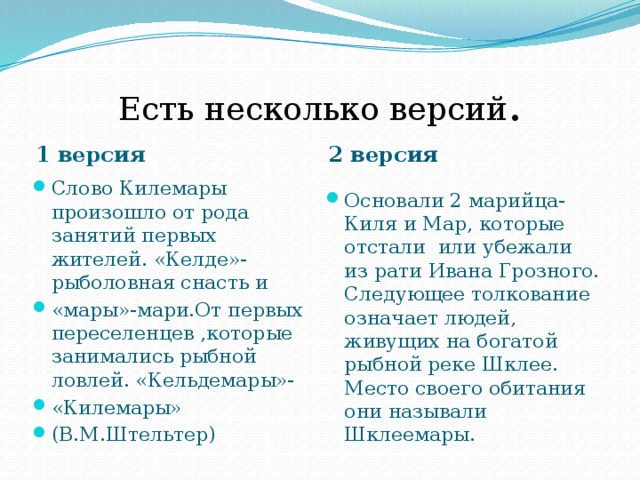Есть несколько версий . 1 версия 2 версия Слово Килемары произошло от рода занятий первых жителей. «Келде»-рыболовная снасть и «мары»-мари.От первых переселенцев ,которые занимались рыбной ловлей. «Кельдемары»- «Килемары» (В.М.Штельтер) Основали 2 марийца-Киля и Мар, которые отстали или убежали из рати Ивана Грозного. Следующее толкование означает людей, живущих на богатой рыбной реке Шклее. Место своего обитания они называли Шклеемары. 