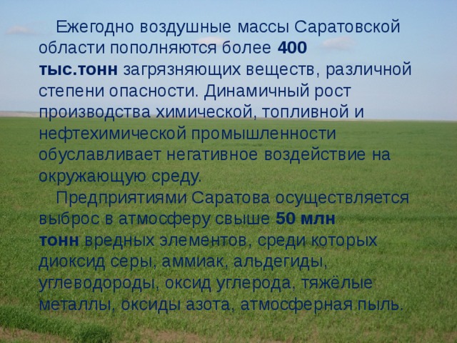 Ежегодно воздушные массы Саратовской области пополняются более  400 тыс.тонн  загрязняющих веществ, различной степени опасности. Динамичный рост производства химической, топливной и нефтехимической промышленности обуславливает негативное воздействие на окружающую среду. Предприятиями Саратова осуществляется выброс в атмосферу свыше  50 млн тонн  вредных элементов, среди которых диоксид серы, аммиак, альдегиды, углеводороды, оксид углерода, тяжёлые металлы, оксиды азота, атмосферная пыль. 