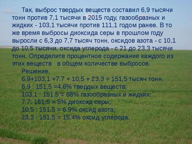 Так, выброс твердых веществ составил 6,9 тысячи тонн против 7,1 тысячи в 2015 году, газообразных и жидких - 103,1 тысячи против 111,1 годом ранее. В то же время выбросы диоксида серы в прошлом году выросли с 6,3 до 7,7 тысяч тонн, оксидов азота - с 10,1 до 10,5 тысячи, оксида углерода - с 21 до 23,3 тысячи тонн. Определите процентное содержание каждого из этих веществ   в общем количестве выбросов. Решение. 6,9+103,1 +7.7 + 10,5 + 23,3 = 151,5 тысяч тонн. 6,9 : 151,5 =4,6% твердых веществ; 103,1 : 151,5 = 68% газообразных и жидких; 7.7: 151,5 = 5% диоксид серы; 10,5 : 151.5 = 6.9% оксид азота; 23,3 : 151,5 = 15,4% оксид углерода. 