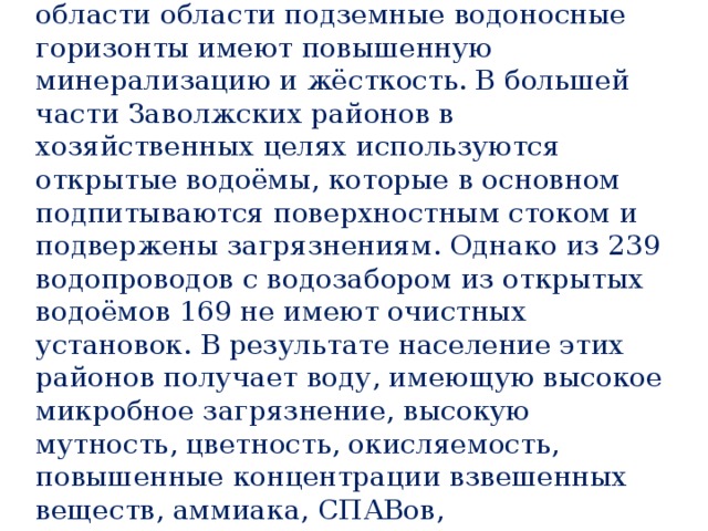 В Левобережной части Саратовской области области подземные водоносные горизонты имеют повышенную минерализацию и жёсткость. В большей части Заволжских районов в хозяйственных целях используются открытые водоёмы, которые в основном подпитываются поверхностным стоком и подвержены загрязнениям. Однако из 239 водопроводов с водозабором из открытых водоёмов 169 не имеют очистных установок. В результате население этих районов получает воду, имеющую высокое микробное загрязнение, высокую мутность, цветность, окисляемость, повышенные концентрации взвешенных веществ, аммиака, СПАВов, нефтепродуктов. 